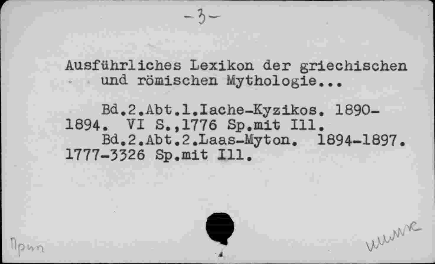 ﻿Ausführliches Lexikon, der griechischen und römischen Mythologie...
Bd.2.Abt.l.Iache-Kyzikos. 1890-
1894. VI S.,1776 Sp.mit Ill.
Bd.2.Abt.2.Laas-Myton. 1894-1897.
1777-3526 Sp.mit Ill.